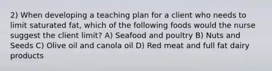 2) When developing a teaching plan for a client who needs to limit saturated fat, which of the following foods would the nurse suggest the client limit? A) Seafood and poultry B) Nuts and Seeds C) Olive oil and canola oil D) Red meat and full fat dairy products