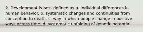 2. Development is best defined as a. individual differences in human behavior. b. systematic changes and continuities from conception to death. c. way in which people change in positive ways across time. d. systematic unfolding of genetic potential.