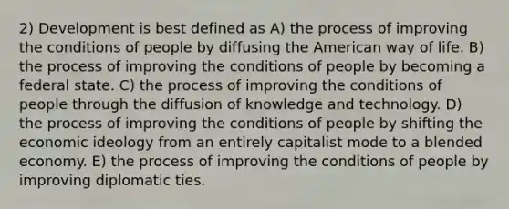 2) Development is best defined as A) the process of improving the conditions of people by diffusing the American way of life. B) the process of improving the conditions of people by becoming a federal state. C) the process of improving the conditions of people through the diffusion of knowledge and technology. D) the process of improving the conditions of people by shifting the economic ideology from an entirely capitalist mode to a blended economy. E) the process of improving the conditions of people by improving diplomatic ties.