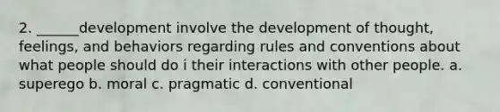 2. ______development involve the development of thought, feelings, and behaviors regarding rules and conventions about what people should do i their interactions with other people. a. superego b. moral c. pragmatic d. conventional