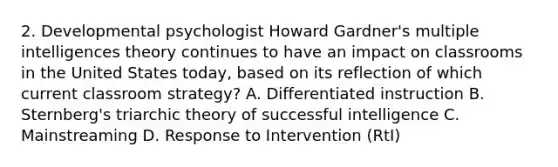 2. Developmental psychologist Howard Gardner's multiple intelligences theory continues to have an impact on classrooms in the United States today, based on its reflection of which current classroom strategy? A. Differentiated instruction B. Sternberg's triarchic theory of successful intelligence C. Mainstreaming D. Response to Intervention (RtI)