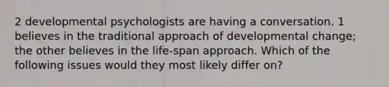 2 developmental psychologists are having a conversation. 1 believes in the traditional approach of developmental change; the other believes in the life-span approach. Which of the following issues would they most likely differ on?