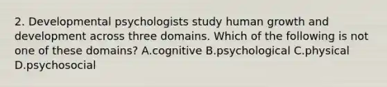 2. Developmental psychologists study human growth and development across three domains. Which of the following is not one of these domains? A.cognitive B.psychological C.physical D.psychosocial