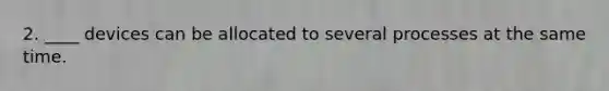 2. ____ devices can be allocated to several processes at the same time.