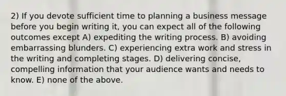 2) If you devote sufficient time to planning a business message before you begin writing it, you can expect all of the following outcomes except A) expediting the writing process. B) avoiding embarrassing blunders. C) experiencing extra work and stress in the writing and completing stages. D) delivering concise, compelling information that your audience wants and needs to know. E) none of the above.