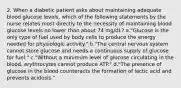 2. When a diabetic patient asks about maintaining adequate blood glucose levels, which of the following statements by the nurse relates most directly to the necessity of maintaining blood glucose levels no lower than about 74 mg/dL? a."Glucose is the only type of fuel used by body cells to produce the energy needed for physiologic activity." b."The central nervous system cannot store glucose and needs a continuous supply of glucose for fuel." c."Without a minimum level of glucose circulating in the blood, erythrocytes cannot produce ATP." d."The presence of glucose in the blood counteracts the formation of lactic acid and prevents acidosis."