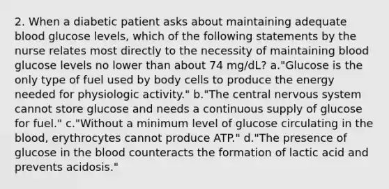 2. When a diabetic patient asks about maintaining adequate blood glucose levels, which of the following statements by the nurse relates most directly to the necessity of maintaining blood glucose levels no lower than about 74 mg/dL? a."Glucose is the only type of fuel used by body cells to produce the energy needed for physiologic activity." b."The central nervous system cannot store glucose and needs a continuous supply of glucose for fuel." c."Without a minimum level of glucose circulating in the blood, erythrocytes cannot produce ATP." d."The presence of glucose in the blood counteracts the formation of lactic acid and prevents acidosis."