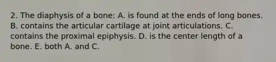 2. The diaphysis of a bone: A. is found at the ends of long bones. B. contains the articular cartilage at joint articulations. C. contains the proximal epiphysis. D. is the center length of a bone. E. both A. and C.