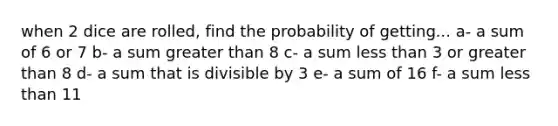 when 2 dice are rolled, find the probability of getting... a- a sum of 6 or 7 b- a sum <a href='https://www.questionai.com/knowledge/ktgHnBD4o3-greater-than' class='anchor-knowledge'>greater than</a> 8 c- a sum <a href='https://www.questionai.com/knowledge/k7BtlYpAMX-less-than' class='anchor-knowledge'>less than</a> 3 or greater than 8 d- a sum that is divisible by 3 e- a sum of 16 f- a sum less than 11