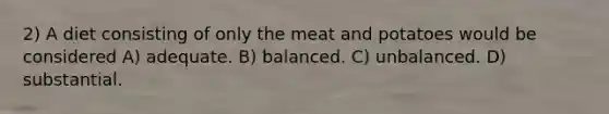 2) A diet consisting of only the meat and potatoes would be considered A) adequate. B) balanced. C) unbalanced. D) substantial.