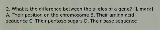 2. What is the difference between the alleles of a gene? [1 mark] A. Their position on the chromosome B. Their amino acid sequence C. Their pentose sugars D. Their base sequence