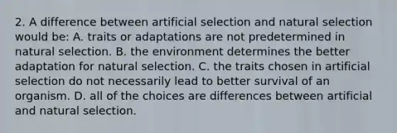 2. A difference between artificial selection and natural selection would be: A. traits or adaptations are not predetermined in natural selection. B. the environment determines the better adaptation for natural selection. C. the traits chosen in artificial selection do not necessarily lead to better survival of an organism. D. all of the choices are differences between artificial and natural selection.