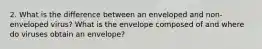 2. What is the difference between an enveloped and non-enveloped virus? What is the envelope composed of and where do viruses obtain an envelope?