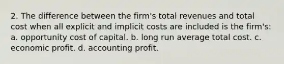 2. The difference between the firm's total revenues and total cost when all explicit and implicit costs are included is the firm's: a. opportunity cost of capital. b. long run average total cost. c. economic profit. d. accounting profit.