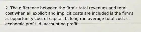 2. The difference between the firm's total revenues and total cost when all explicit and implicit costs are included is the firm's a. opportunity cost of capital. b. long run average total cost. c. economic profit. d. accounting profit.