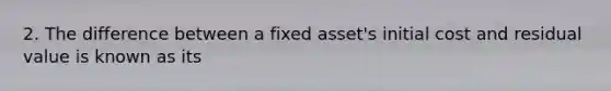 2. The difference between a fixed asset's initial cost and residual value is known as its