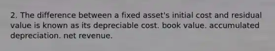 2. The difference between a fixed asset's initial cost and residual value is known as its depreciable cost. book value. accumulated depreciation. net revenue.