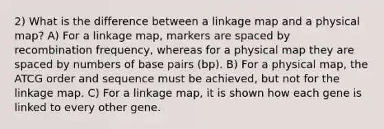 2) What is the difference between a linkage map and a physical map? A) For a linkage map, markers are spaced by recombination frequency, whereas for a physical map they are spaced by numbers of base pairs (bp). B) For a physical map, the ATCG order and sequence must be achieved, but not for the linkage map. C) For a linkage map, it is shown how each gene is linked to every other gene.