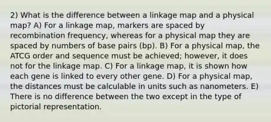 2) What is the difference between a linkage map and a physical map? A) For a linkage map, markers are spaced by recombination frequency, whereas for a physical map they are spaced by numbers of base pairs (bp). B) For a physical map, the ATCG order and sequence must be achieved; however, it does not for the linkage map. C) For a linkage map, it is shown how each gene is linked to every other gene. D) For a physical map, the distances must be calculable in units such as nanometers. E) There is no difference between the two except in the type of pictorial representation.