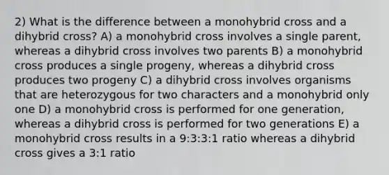 2) What is the difference between a monohybrid cross and a dihybrid cross? A) a monohybrid cross involves a single parent, whereas a dihybrid cross involves two parents B) a monohybrid cross produces a single progeny, whereas a dihybrid cross produces two progeny C) a dihybrid cross involves organisms that are heterozygous for two characters and a monohybrid only one D) a monohybrid cross is performed for one generation, whereas a dihybrid cross is performed for two generations E) a monohybrid cross results in a 9:3:3:1 ratio whereas a dihybrid cross gives a 3:1 ratio