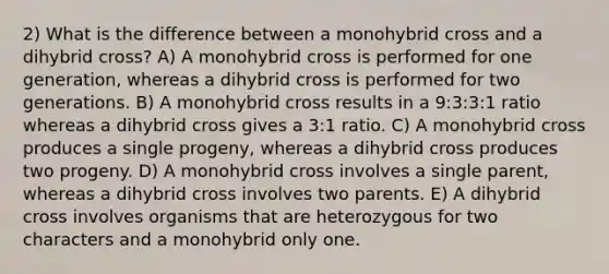 2) What is the difference between a monohybrid cross and a dihybrid cross? A) A monohybrid cross is performed for one generation, whereas a dihybrid cross is performed for two generations. B) A monohybrid cross results in a 9:3:3:1 ratio whereas a dihybrid cross gives a 3:1 ratio. C) A monohybrid cross produces a single progeny, whereas a dihybrid cross produces two progeny. D) A monohybrid cross involves a single parent, whereas a dihybrid cross involves two parents. E) A dihybrid cross involves organisms that are heterozygous for two characters and a monohybrid only one.