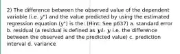 2) The difference between the observed value of the dependent variable (i.e. 𝑦") and the value predicted by using the estimated regression equation (𝑦") is the: (Hint: See p637) a. standard error b. residual (a residual is defined as 𝒚𝒊- 𝒚 i.e. the difference between the observed and the predicted value) c. prediction interval d. variance