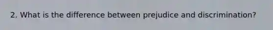2. What is the difference between prejudice and discrimination?