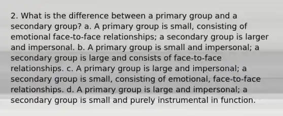 2. What is the difference between a primary group and a secondary group? a. A primary group is small, consisting of emotional face-to-face relationships; a secondary group is larger and impersonal. b. A primary group is small and impersonal; a secondary group is large and consists of face-to-face relationships. c. A primary group is large and impersonal; a secondary group is small, consisting of emotional, face-to-face relationships. d. A primary group is large and impersonal; a secondary group is small and purely instrumental in function.