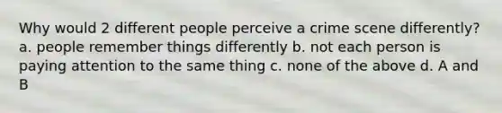 Why would 2 different people perceive a crime scene differently? a. people remember things differently b. not each person is paying attention to the same thing c. none of the above d. A and B