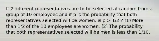 If 2 different representatives are to be selected at random from a group of 10 employees and if p is the probability that both representatives selected will be women, is p > 1/2 ? (1) More than 1/2 of the 10 employees are women. (2) The probability that both representatives selected will be men is less than 1/10.