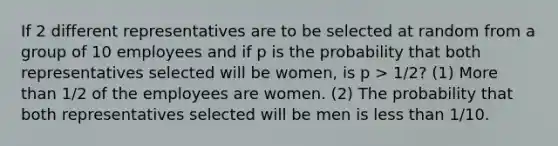 If 2 different representatives are to be selected at random from a group of 10 employees and if p is the probability that both representatives selected will be women, is p > 1/2? (1) <a href='https://www.questionai.com/knowledge/keWHlEPx42-more-than' class='anchor-knowledge'>more than</a> 1/2 of the employees are women. (2) The probability that both representatives selected will be men is <a href='https://www.questionai.com/knowledge/k7BtlYpAMX-less-than' class='anchor-knowledge'>less than</a> 1/10.