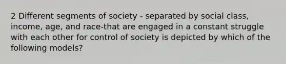 2 Different segments of society - separated by social class, income, age, and race-that are engaged in a constant struggle with each other for control of society is depicted by which of the following models?