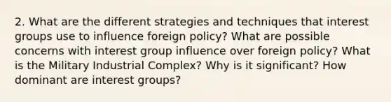 2. What are the different strategies and techniques that interest groups use to influence foreign policy? What are possible concerns with interest group influence over foreign policy? What is the Military Industrial Complex? Why is it significant? How dominant are interest groups?