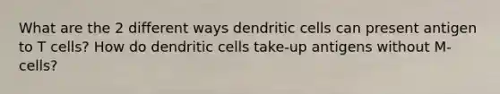 What are the 2 different ways dendritic cells can present antigen to T cells? How do dendritic cells take-up antigens without M-cells?