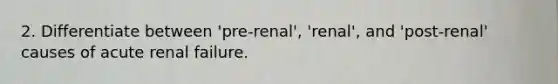 2. Differentiate between 'pre-renal', 'renal', and 'post-renal' causes of acute renal failure.