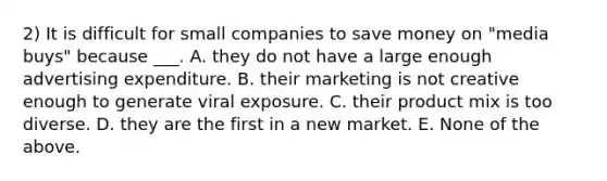 2) It is difficult for small companies to save money on "media buys" because ___. A. they do not have a large enough advertising expenditure. B. their marketing is not creative enough to generate viral exposure. C. their product mix is too diverse. D. they are the first in a new market. E. None of the above.