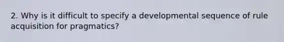 2. Why is it difficult to specify a developmental sequence of rule acquisition for pragmatics?