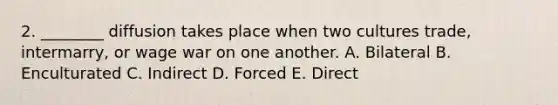 2. ________ diffusion takes place when two cultures trade, intermarry, or wage war on one another. A. Bilateral B. Enculturated C. Indirect D. Forced E. Direct