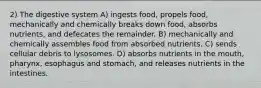 2) The digestive system A) ingests food, propels food, mechanically and chemically breaks down food, absorbs nutrients, and defecates the remainder. B) mechanically and chemically assembles food from absorbed nutrients. C) sends cellular debris to lysosomes. D) absorbs nutrients in the mouth, pharynx, esophagus and stomach, and releases nutrients in the intestines.