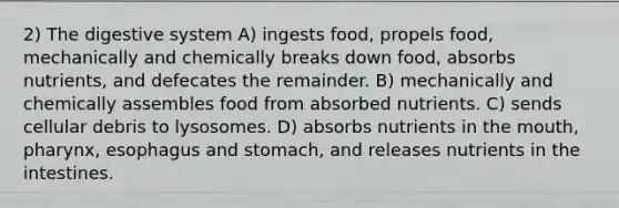 2) The digestive system A) ingests food, propels food, mechanically and chemically breaks down food, absorbs nutrients, and defecates the remainder. B) mechanically and chemically assembles food from absorbed nutrients. C) sends cellular debris to lysosomes. D) absorbs nutrients in the mouth, pharynx, esophagus and stomach, and releases nutrients in the intestines.