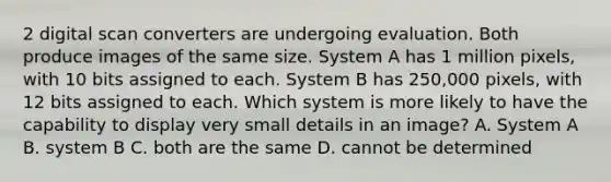 2 digital scan converters are undergoing evaluation. Both produce images of the same size. System A has 1 million pixels, with 10 bits assigned to each. System B has 250,000 pixels, with 12 bits assigned to each. Which system is more likely to have the capability to display very small details in an image? A. System A B. system B C. both are the same D. cannot be determined