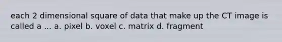 each 2 dimensional square of data that make up the CT image is called a ... a. pixel b. voxel c. matrix d. fragment