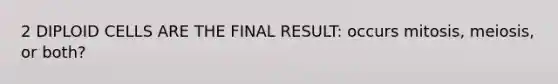 2 DIPLOID CELLS ARE THE FINAL RESULT: occurs mitosis, meiosis, or both?