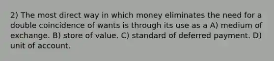 2) The most direct way in which money eliminates the need for a double coincidence of wants is through its use as a A) medium of exchange. B) store of value. C) standard of deferred payment. D) unit of account.