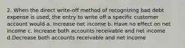 2. When the direct write-off method of recognizing bad debt expense is used, the entry to write off a specific customer account would a. Increase net income b. Have no effect on net income c. Increase both accounts receivable and net income d.Decrease both accounts receivable and net income