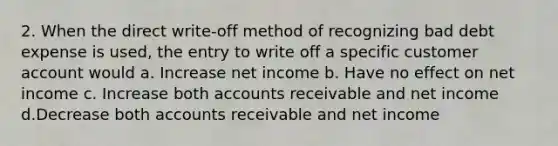 2. When the direct write-off method of recognizing bad debt expense is used, the entry to write off a specific customer account would a. Increase net income b. Have no effect on net income c. Increase both accounts receivable and net income d.Decrease both accounts receivable and net income