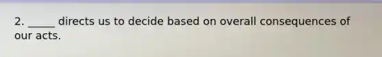2. _____ directs us to decide based on overall consequences of our acts.