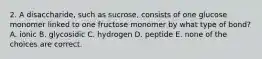 2. A disaccharide, such as sucrose, consists of one glucose monomer linked to one fructose monomer by what type of bond? A. ionic B. glycosidic C. hydrogen D. peptide E. none of the choices are correct.