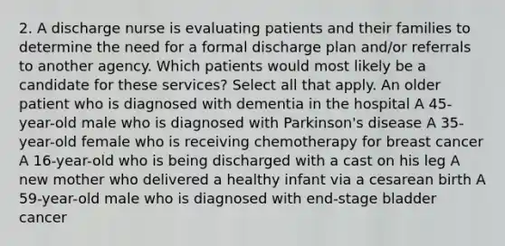 2. A discharge nurse is evaluating patients and their families to determine the need for a formal discharge plan and/or referrals to another agency. Which patients would most likely be a candidate for these services? Select all that apply. An older patient who is diagnosed with dementia in the hospital A 45-year-old male who is diagnosed with Parkinson's disease A 35-year-old female who is receiving chemotherapy for breast cancer A 16-year-old who is being discharged with a cast on his leg A new mother who delivered a healthy infant via a cesarean birth A 59-year-old male who is diagnosed with end-stage bladder cancer