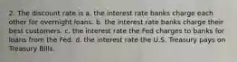 2. The discount rate is a. the interest rate banks charge each other for overnight loans. b. the interest rate banks charge their best customers. c. the interest rate the Fed charges to banks for loans from the Fed. d. the interest rate the U.S. Treasury pays on Treasury Bills.